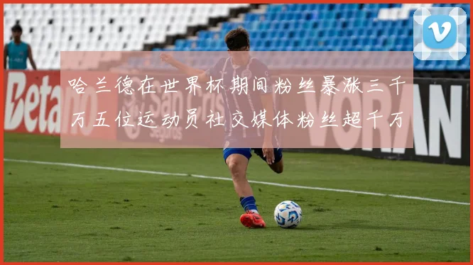 哈兰德在世界杯期间粉丝暴涨三千万五位运动员社交媒体粉丝超千万
