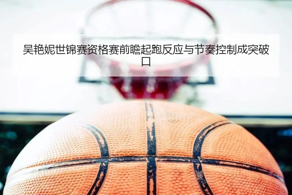 吴艳妮世锦赛资格赛前瞻起跑反应与节奏控制成突破口