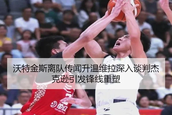 沃特金斯离队传闻升温维拉深入谈判杰克逊引发锋线重塑